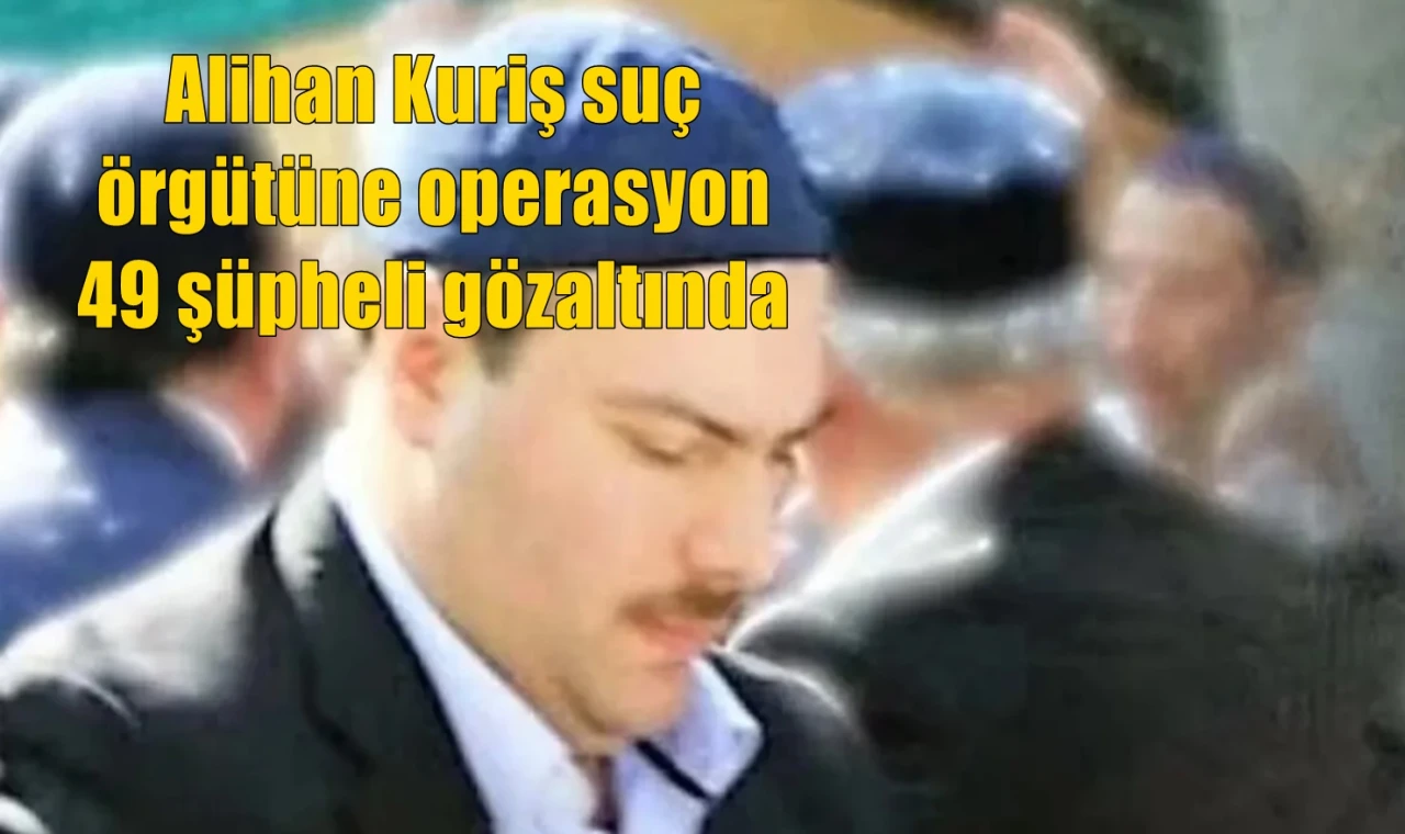 Alihan Kuriş suç örgütüne operasyon 49 şüpheli gözaltında