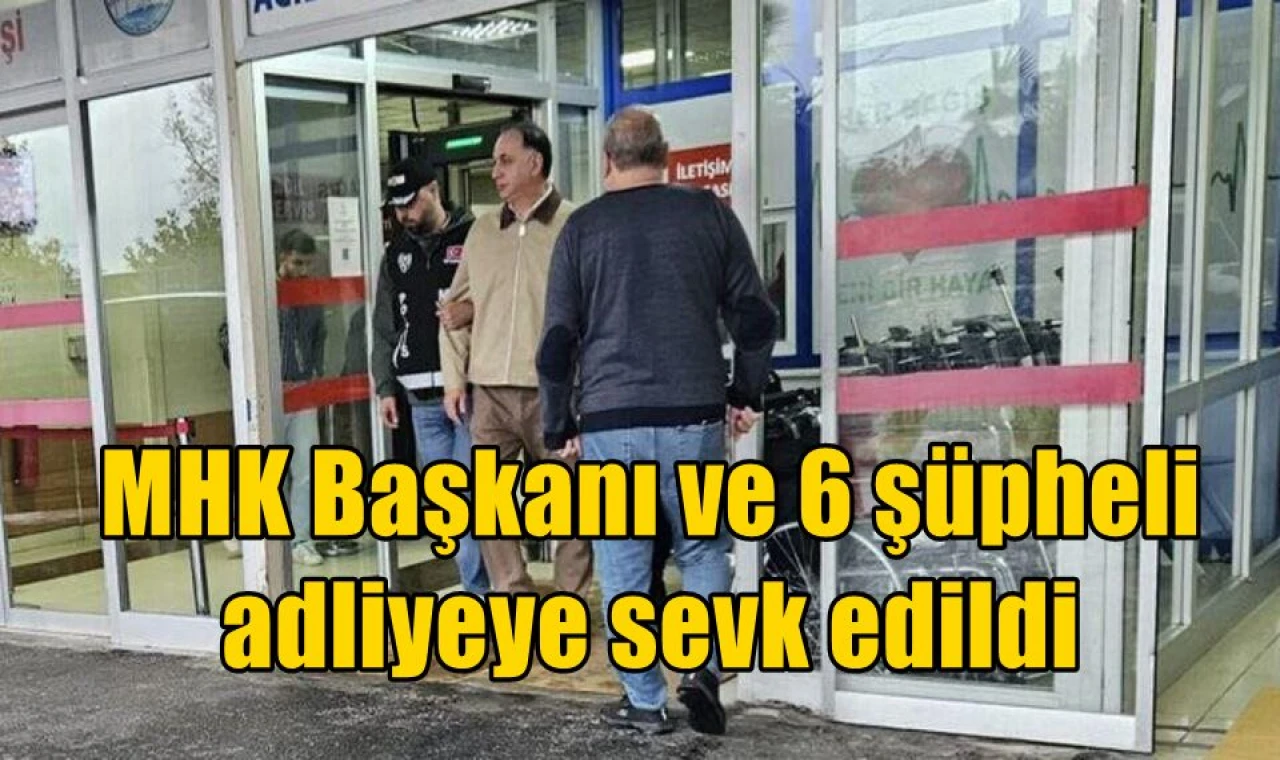 MHK Başkanı ve 6 şüpheli adliyeye sevk edildi