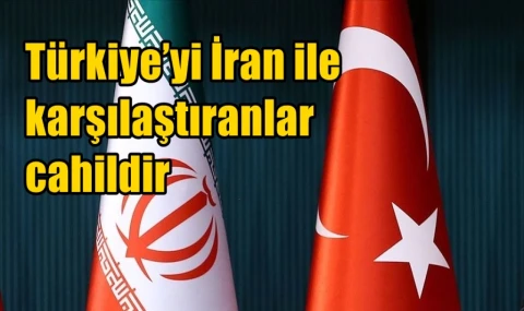 Türkiye’yi İran ile karşılaştıranlar cahildir