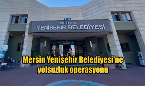 Mersin Yenişehir Belediyesi'ne yolsuzluk operasyonu